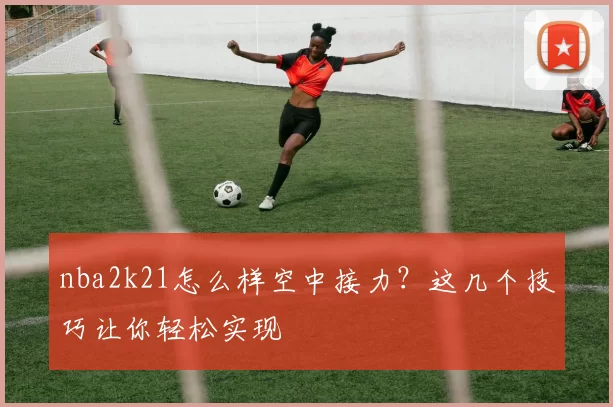 nba2k21怎么样空中接力？这几个技巧让你轻松实现