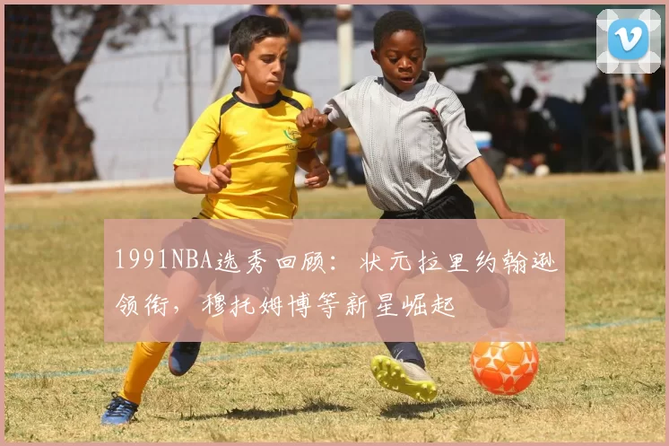 1991NBA选秀回顾：状元拉里约翰逊领衔，穆托姆博等新星崛起