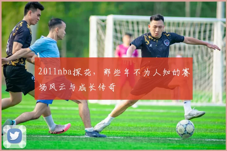 2011nba探花，那些年不为人知的赛场风云与成长传奇