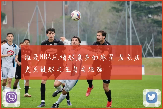 谁是NBA压哨球最多的球星 盘点历史关键球之王与名场面