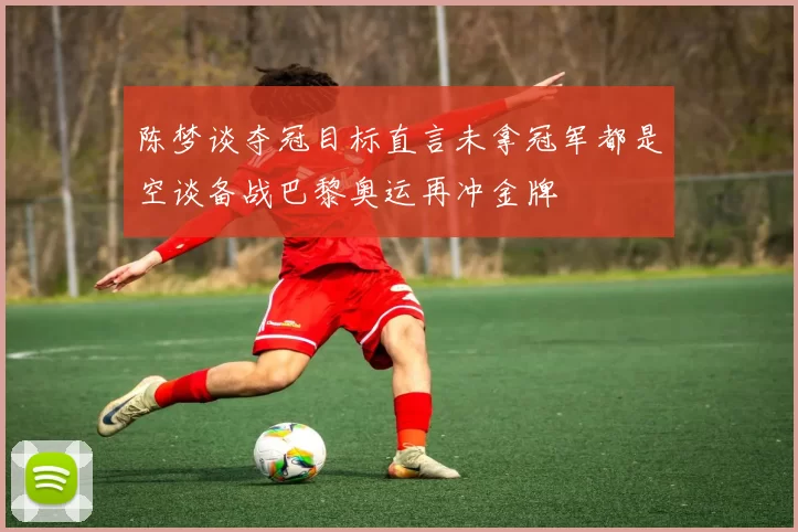 陈梦谈夺冠目标直言未拿冠军都是空谈备战巴黎奥运再冲金牌