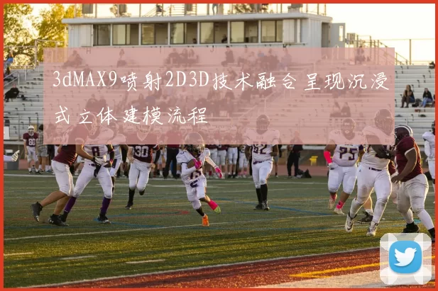 3dMAX9喷射2D3D技术融合呈现沉浸式立体建模流程