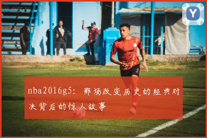 nba2016g5：那场改变历史的经典对决背后的惊人故事